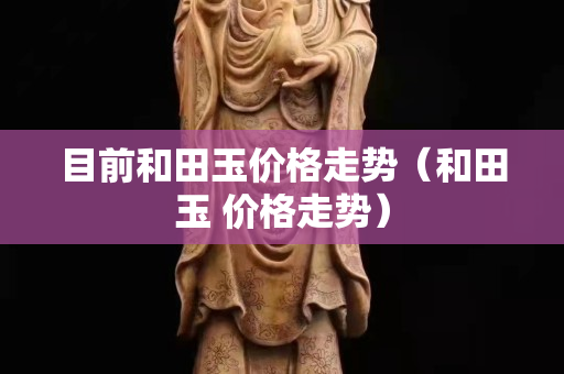 目前和田玉價格走勢（和田玉 價格走勢）