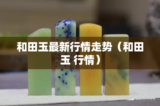 和田玉最新行情走勢（和田玉 行情）