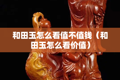 和田玉怎么看值不值錢（和田玉怎么看價(jià)值）