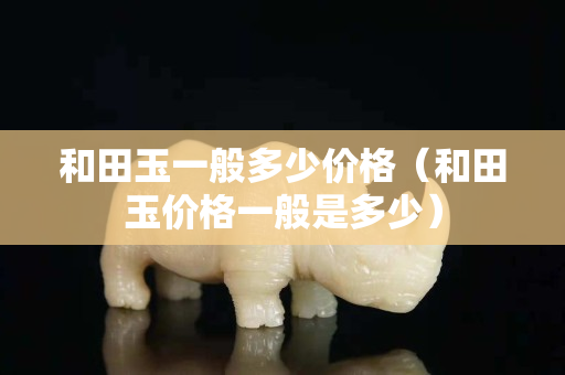 和田玉一般多少價格（和田玉價格一般是多少）