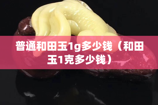 普通和田玉1g多少錢（和田玉1克多少錢）