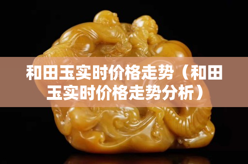 和田玉實(shí)時(shí)價(jià)格走勢(shì)(和田玉實(shí)時(shí)價(jià)格走勢(shì)分析) 和田玉實(shí)時(shí)價(jià)格走勢(shì)(和田玉實(shí)時(shí)價(jià)格走勢(shì)分析)