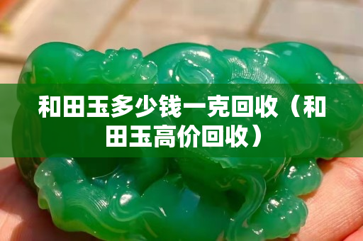 和田玉多少錢(qián)一克回收(和田玉高價(jià)回收) 和田玉多少錢(qián)一克回收(和田玉高價(jià)回收)
