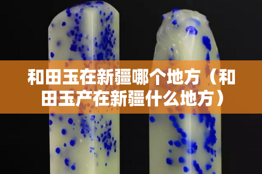 和田玉在新疆哪個(gè)地方(和田玉產(chǎn)在新疆什么地方) 和田玉在新疆哪個(gè)地方(和田玉產(chǎn)在新疆什么地方)