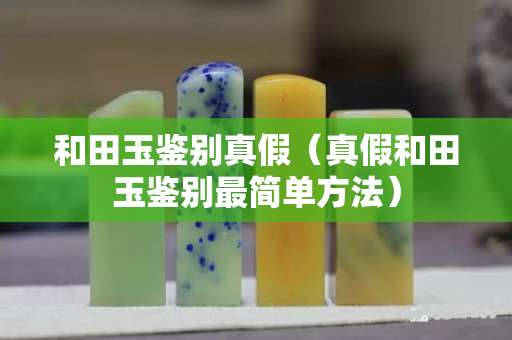 和田玉鑒別真假（真假和田玉鑒別最簡單方法）