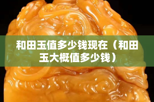 和田玉值多少錢現(xiàn)在（和田玉大概值多少錢）