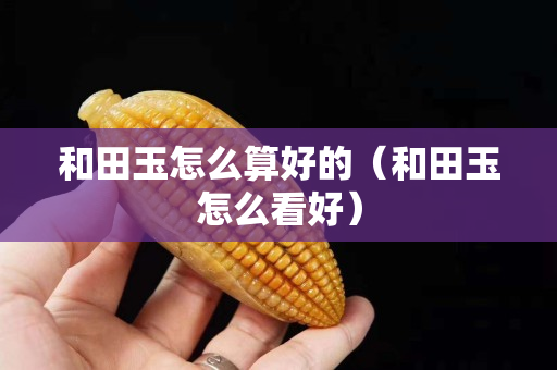 和田玉怎么算好的（和田玉怎么看好）