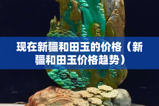 現在新疆和田玉的價格（新疆和田玉價格趨勢）