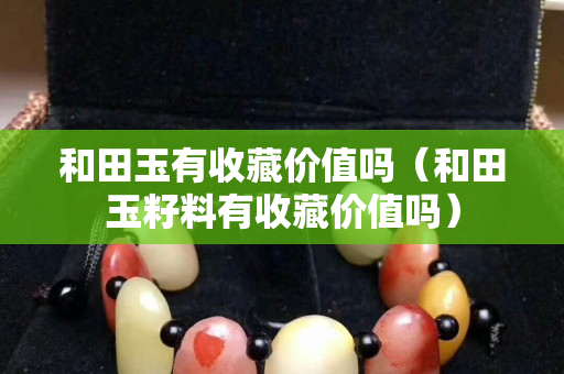 和田玉有收藏價值嗎（和田玉籽料有收藏價值嗎）