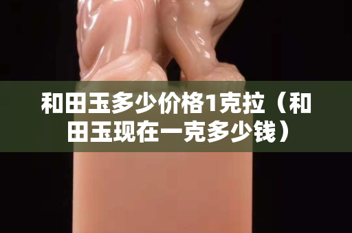 和田玉多少價格1克拉（和田玉現在一克多少錢）