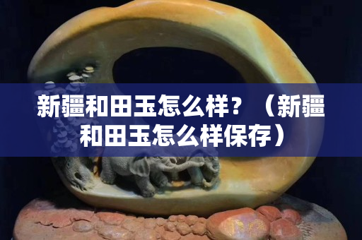 新疆和田玉怎么樣？（新疆和田玉怎么樣保存）