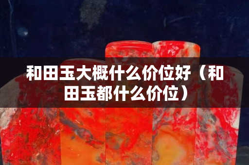 和田玉大概什么價位好（和田玉都什么價位）