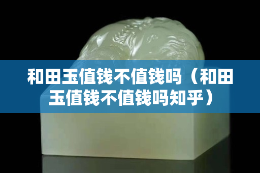 和田玉值錢不值錢嗎（和田玉值錢不值錢嗎知乎）
