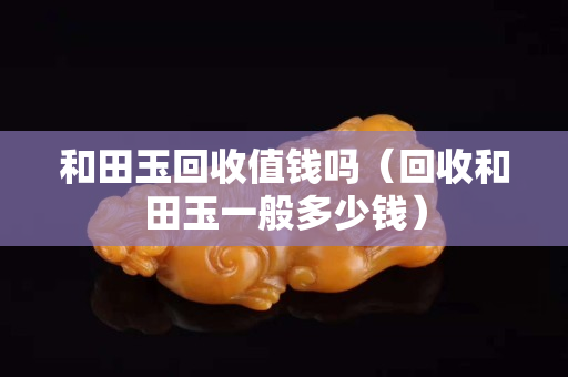 和田玉回收值錢嗎（回收和田玉一般多少錢）