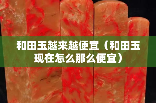 和田玉越來越便宜（和田玉現(xiàn)在怎么那么便宜）