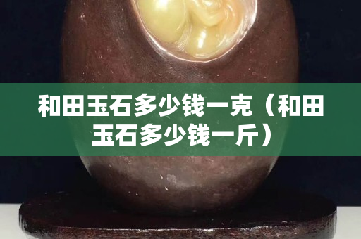 和田玉石多少錢一克（和田玉石多少錢一斤）