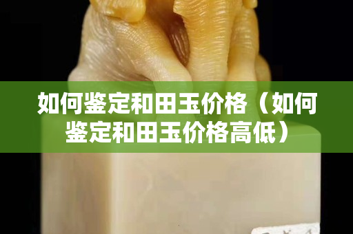 如何鑒定和田玉價格(如何鑒定和田玉價格高低) 如何鑒定和田玉價格(如何鑒定和田玉價格高低)