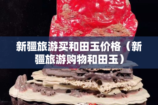 新疆旅游買和田玉價格（新疆旅游購物和田玉）