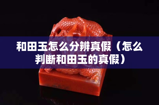 和田玉怎么分辨真假(怎么判斷和田玉的真假) 和田玉怎么分辨真假(怎么判斷和田玉的真假)