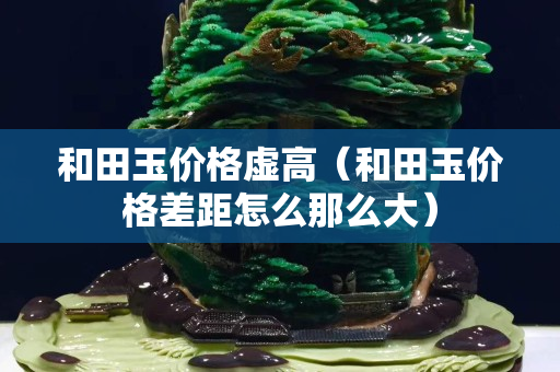 和田玉價格虛高(和田玉價格差距怎么那么大) 和田玉價格虛高(和田玉價格差距怎么那么大)