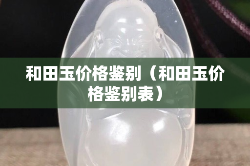 和田玉價格鑒別(和田玉價格鑒別表) 和田玉價格鑒別(和田玉價格鑒別表)