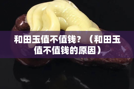和田玉值不值錢?(和田玉值不值錢的原因) 和田玉值不值錢?(和田玉值不值錢的原因)