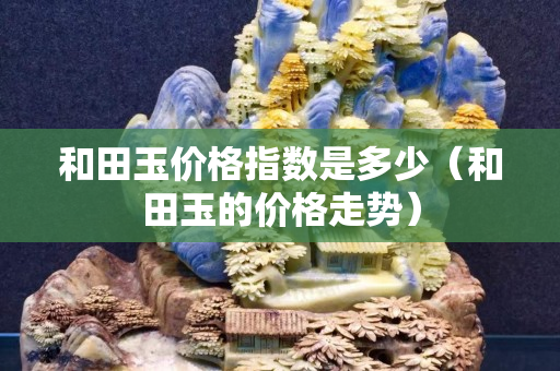 和田玉價格指數是多少（和田玉的價格走勢）
