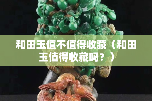 和田玉值不值得收藏（和田玉值得收藏嗎？）