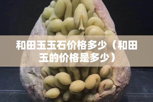 和田玉玉石價格多少（和田玉的價格是多少）