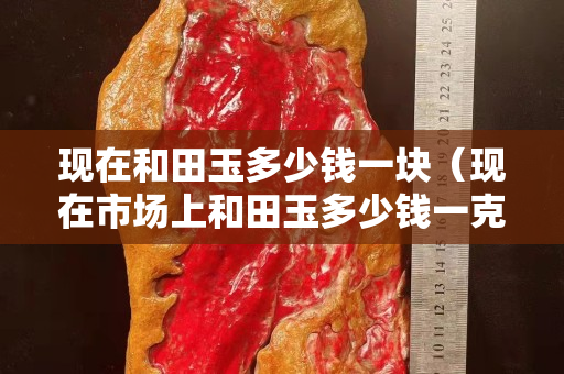 現(xiàn)在和田玉多少錢(qián)一塊（現(xiàn)在市場(chǎng)上和田玉多少錢(qián)一克）