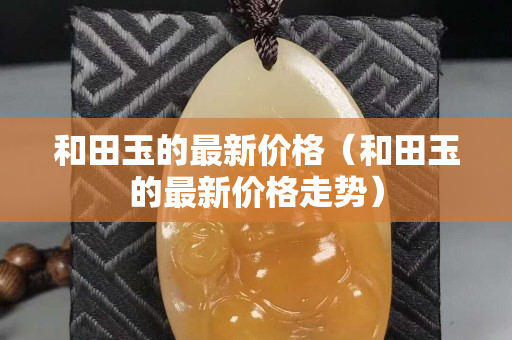 和田玉的最新價格（和田玉的最新價格走勢）