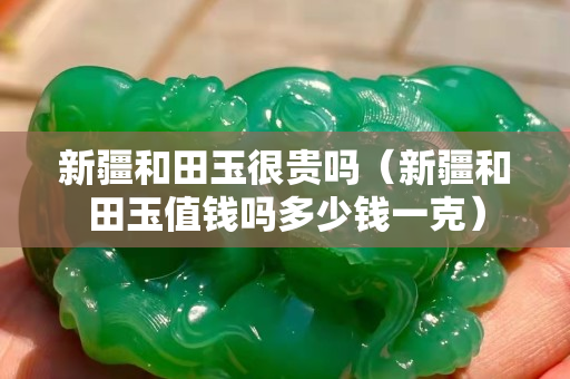 新疆和田玉很貴嗎（新疆和田玉值錢嗎多少錢一克）