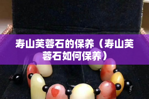 壽山芙蓉石的保養(壽山芙蓉石如何保養) 壽山芙蓉石的保養(壽山芙蓉石如何保養)