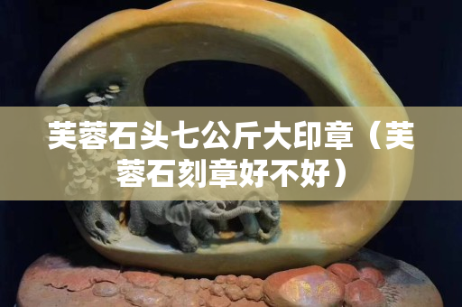 芙蓉石頭七公斤大印章（芙蓉石刻章好不好）