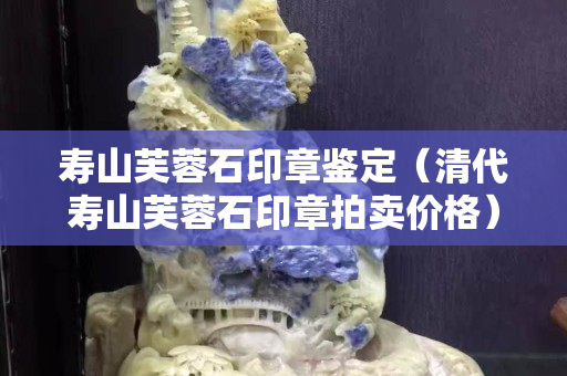 壽山芙蓉石印章鑒定（清代壽山芙蓉石印章拍賣價(jià)格）