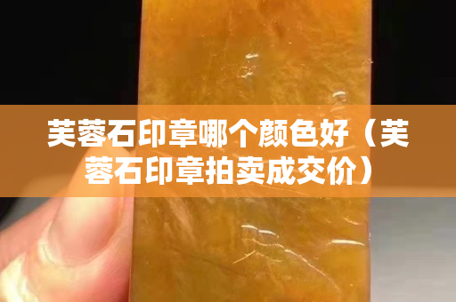 芙蓉石印章哪個顏色好(芙蓉石印章拍賣成交價) 芙蓉石印章哪個顏色好(芙蓉石印章拍賣成交價)