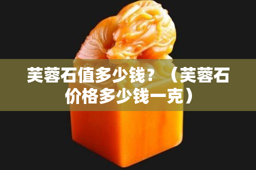 芙蓉石值多少錢?(芙蓉石價格多少錢一克) 芙蓉石值多少錢?(芙蓉石價格多少錢一克)
