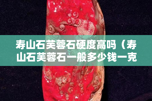 壽山石芙蓉石硬度高嗎（壽山石芙蓉石一般多少錢一克）