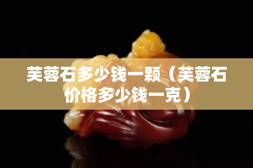 芙蓉石多少錢一顆（芙蓉石價格多少錢一克）