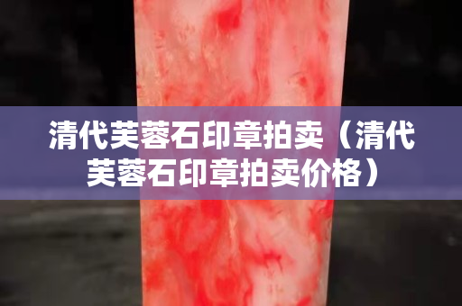 清代芙蓉石印章拍賣（清代芙蓉石印章拍賣價格）