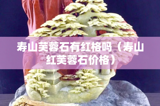 壽山芙蓉石有紅格嗎(壽山紅芙蓉石價格) 壽山芙蓉石有紅格嗎(壽山紅芙蓉石價格)