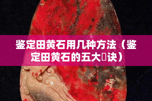 鑒定田黃石用幾種方法（鑒定田黃石的五大祕訣）