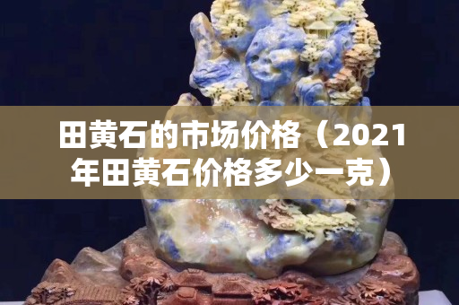 田黃石的市場價格（2021年田黃石價格多少一克）