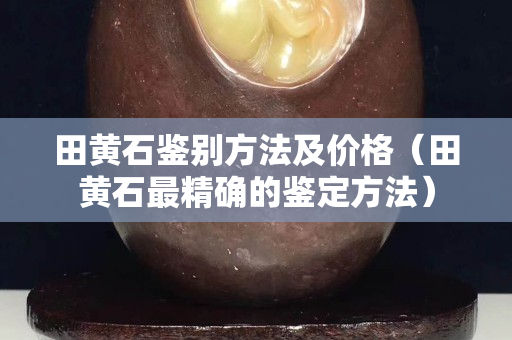 田黃石鑒別方法及價格(田黃石最精確的鑒定方法) 田黃石鑒別方法及價格(田黃石最精確的鑒定方法)