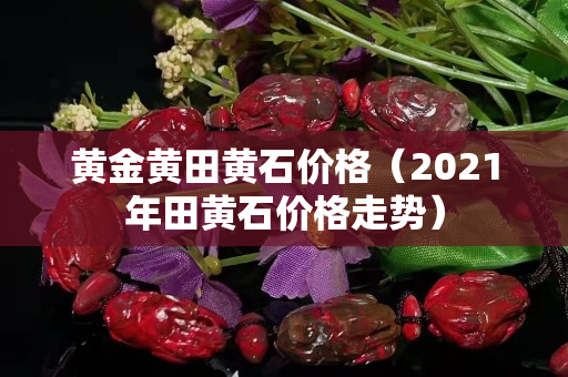 黃金黃田黃石價格(2021年田黃石價格走勢) 黃金黃田黃石價格(2021年田黃石價格走勢)