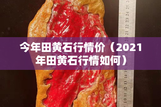 今年田黃石行情價(2021年田黃石行情如何) 今年田黃石行情價(2021年田黃石行情如何)