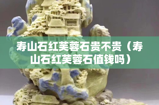 壽山石紅芙蓉石貴不貴（壽山石紅芙蓉石值錢嗎）