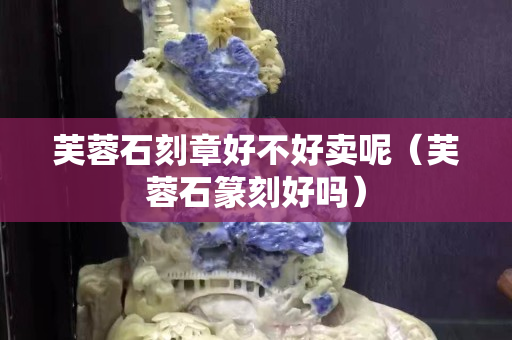 芙蓉石刻章好不好賣呢(芙蓉石篆刻好嗎) 芙蓉石刻章好不好賣呢(芙蓉石篆刻好嗎)