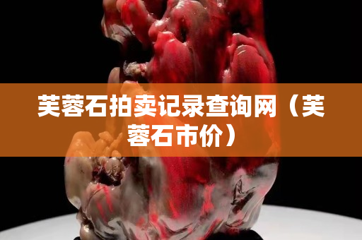 芙蓉石拍賣記錄查詢網(wǎng)(芙蓉石市價) 芙蓉石拍賣記錄查詢網(wǎng)(芙蓉石市價)