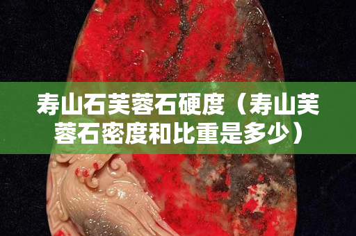 壽山石芙蓉石硬度(壽山芙蓉石密度和比重是多少) 壽山石芙蓉石硬度(壽山芙蓉石密度和比重是多少)